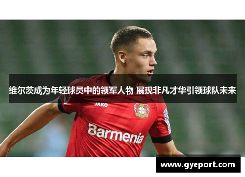 维尔茨成为年轻球员中的领军人物 展现非凡才华引领球队未来 维尔茨成为年轻球员中的领军人物 展现非凡才华引领球队未来
