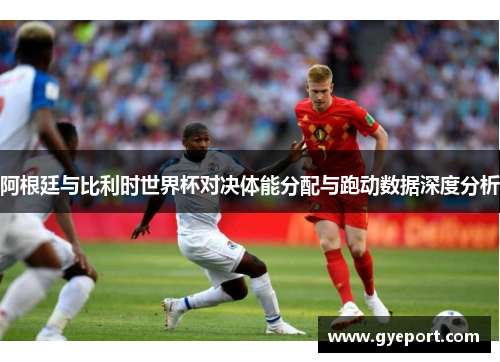 阿根廷与比利时世界杯对决体能分配与跑动数据深度分析 阿根廷与比利时世界杯对决体能分配与跑动数据深度分析