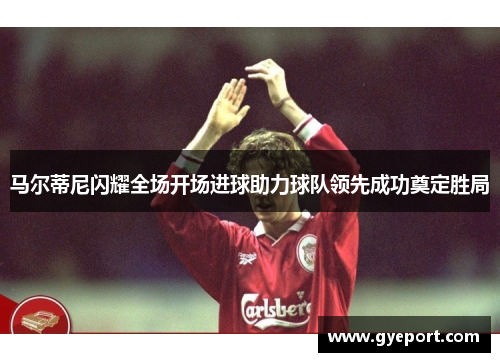 马尔蒂尼闪耀全场开场进球助力球队领先成功奠定胜局 马尔蒂尼闪耀全场开场进球助力球队领先成功奠定胜局