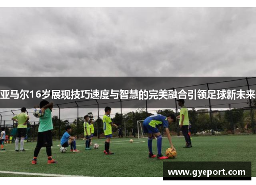 亚马尔16岁展现技巧速度与智慧的完美融合引领足球新未来