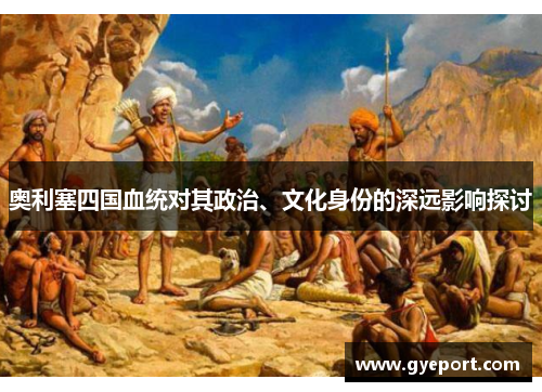 奥利塞四国血统对其政治、文化身份的深远影响探讨 奥利塞四国血统对其政治、文化身份的深远影响探讨