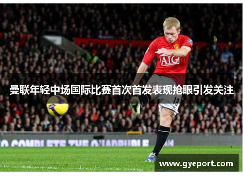 曼联年轻中场国际比赛首次首发表现抢眼引发关注 曼联年轻中场国际比赛首次首发表现抢眼引发关注