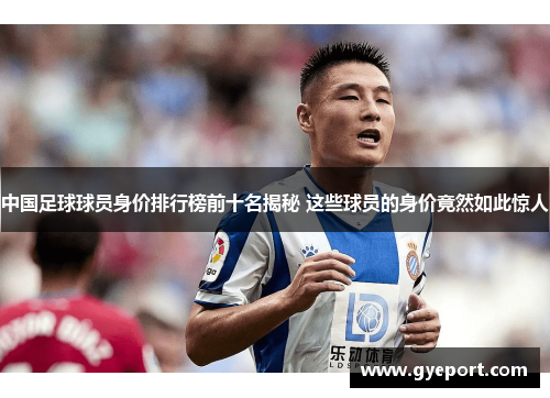 中国足球球员身价排行榜前十名揭秘 这些球员的身价竟然如此惊人 中国足球球员身价排行榜前十名揭秘 这些球员的身价竟然如此惊人