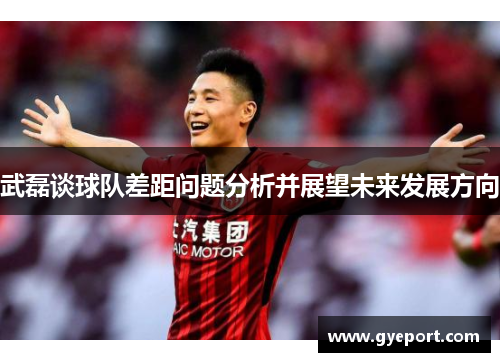 武磊谈球队差距问题分析并展望未来发展方向 武磊谈球队差距问题分析并展望未来发展方向