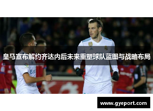 皇马宣布解约齐达内后未来重塑球队蓝图与战略布局 皇马宣布解约齐达内后未来重塑球队蓝图与战略布局