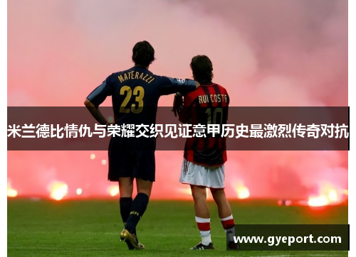 米兰德比情仇与荣耀交织见证意甲历史最激烈传奇对抗 米兰德比情仇与荣耀交织见证意甲历史最激烈传奇对抗