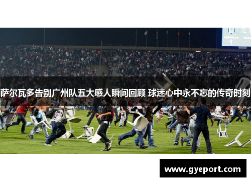 萨尔瓦多告别广州队五大感人瞬间回顾 球迷心中永不忘的传奇时刻 萨尔瓦多告别广州队五大感人瞬间回顾 球迷心中永不忘的传奇时刻