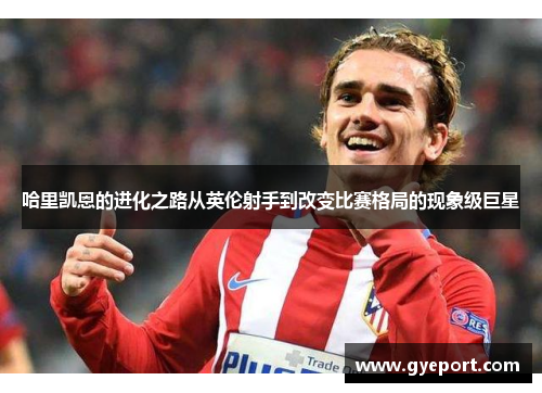 哈里凯恩的进化之路从英伦射手到改变比赛格局的现象级巨星