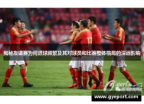 揭秘友谊赛为何进球频繁及其对球员和比赛整体格局的深远影响 揭秘友谊赛为何进球频繁及其对球员和比赛整体格局的深远影响